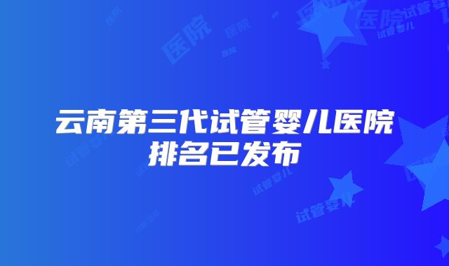 云南第三代试管婴儿医院排名已发布