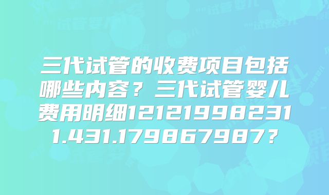 三代试管的收费项目包括哪些内容？三代试管婴儿费用明细121219982311.431.179867987？