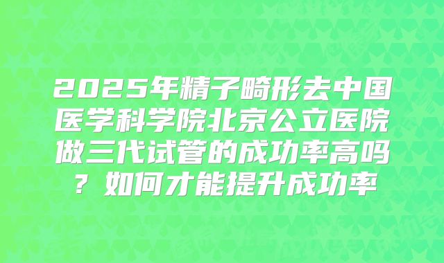 2025年精子畸形去中国医学科学院北京公立医院做三代试管的成功率高吗？如何才能提升成功率