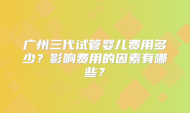 广州三代试管婴儿费用多少？影响费用的因素有哪些？