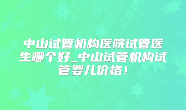 中山试管机构医院试管医生哪个好_中山试管机构试管婴儿价格！