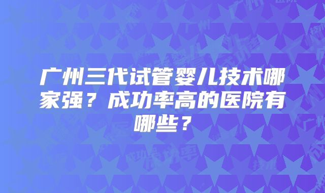广州三代试管婴儿技术哪家强？成功率高的医院有哪些？