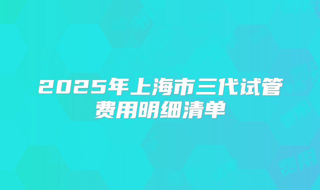2025年上海市三代试管费用明细清单