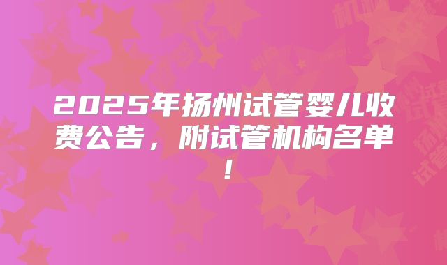 2025年扬州试管婴儿收费公告，附试管机构名单！