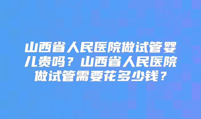 山西省人民医院做试管婴儿贵吗？山西省人民医院做试管需要花多少钱？