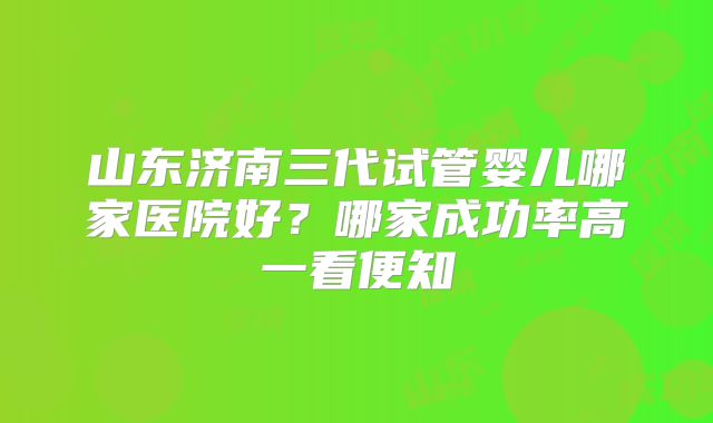 山东济南三代试管婴儿哪家医院好？哪家成功率高一看便知