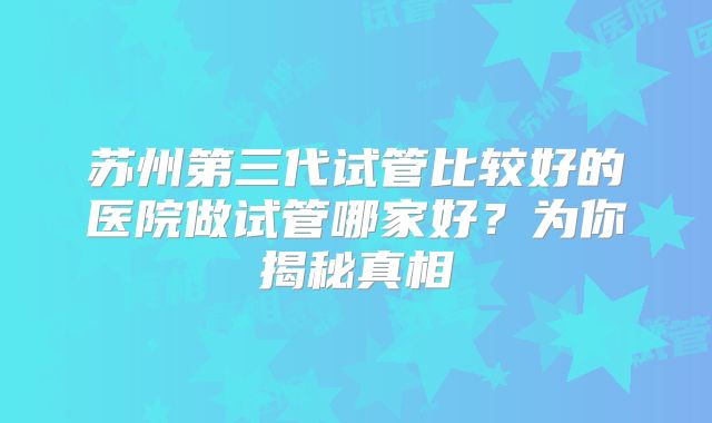 苏州第三代试管比较好的医院做试管哪家好？为你揭秘真相