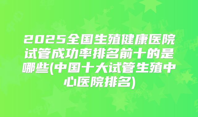 2025全国生殖健康医院试管成功率排名前十的是哪些(中国十大试管生殖中心医院排名)