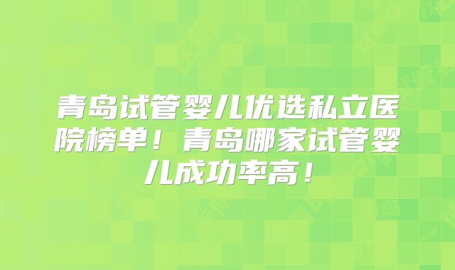 青岛试管婴儿优选私立医院榜单！青岛哪家试管婴儿成功率高！