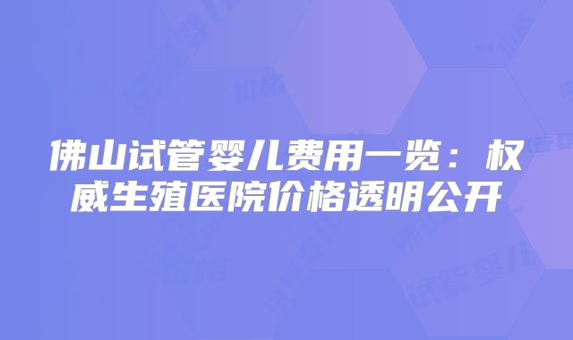 佛山试管婴儿费用一览：权威生殖医院价格透明公开