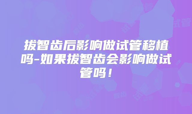 拔智齿后影响做试管移植吗-如果拔智齿会影响做试管吗！