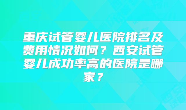 重庆试管婴儿医院排名及费用情况如何？西安试管婴儿成功率高的医院是哪家？
