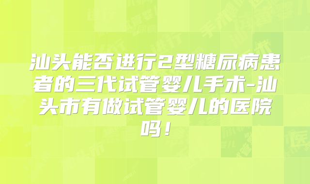 汕头能否进行2型糖尿病患者的三代试管婴儿手术-汕头市有做试管婴儿的医院吗！