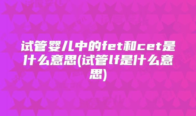 试管婴儿中的fet和cet是什么意思(试管lf是什么意思)