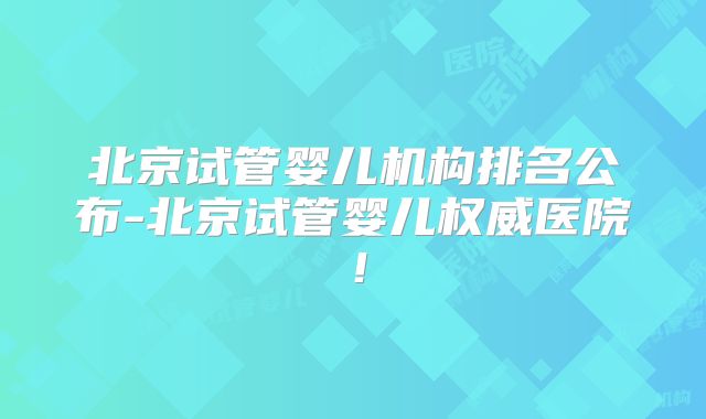 北京试管婴儿机构排名公布-北京试管婴儿权威医院！