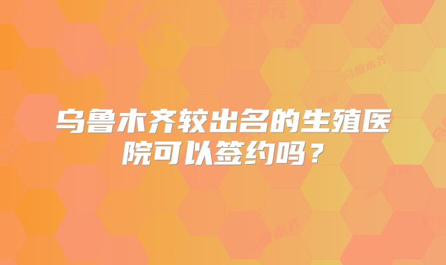 乌鲁木齐较出名的生殖医院可以签约吗？