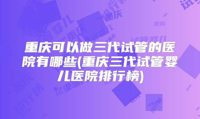 重庆可以做三代试管的医院有哪些(重庆三代试管婴儿医院排行榜)