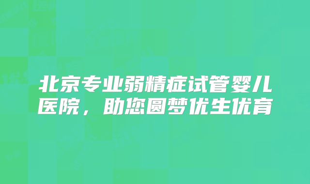 北京专业弱精症试管婴儿医院，助您圆梦优生优育