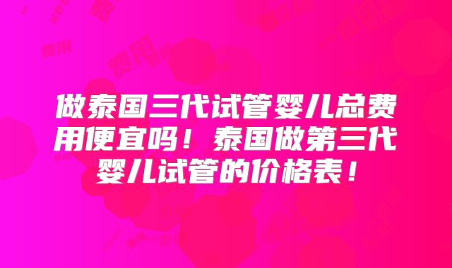 做泰国三代试管婴儿总费用便宜吗！泰国做第三代婴儿试管的价格表！