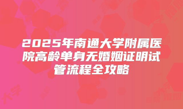 2025年南通大学附属医院高龄单身无婚姻证明试管流程全攻略