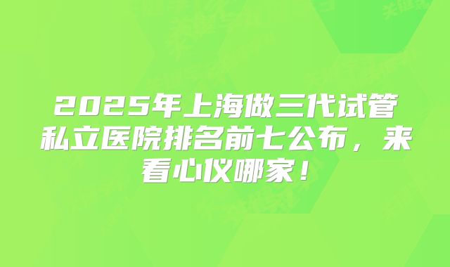 2025年上海做三代试管私立医院排名前七公布，来看心仪哪家！