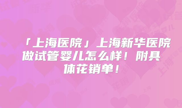 「上海医院」上海新华医院做试管婴儿怎么样！附具体花销单！