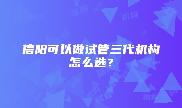 信阳可以做试管三代机构怎么选?