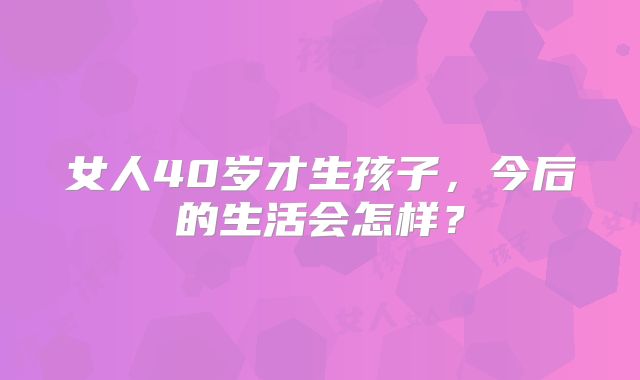 女人40岁才生孩子,今后的生活会怎样?