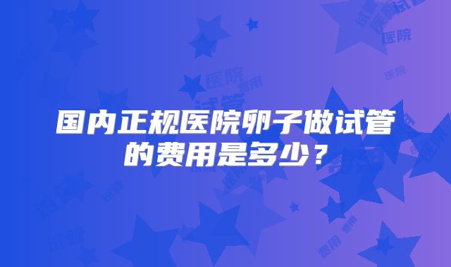 国内正规医院卵子做试管的费用是多少？