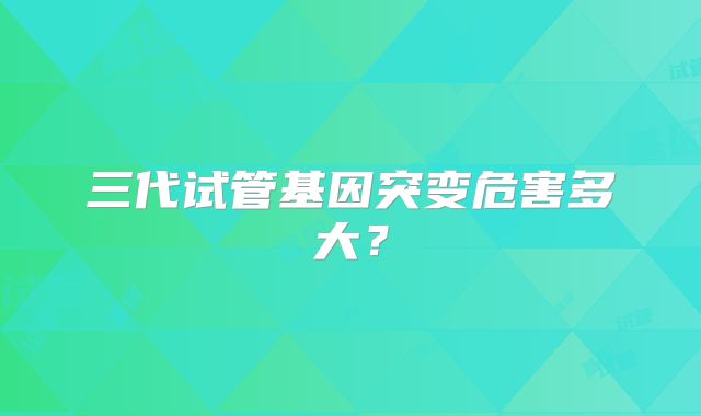 三代试管基因突变危害多大？