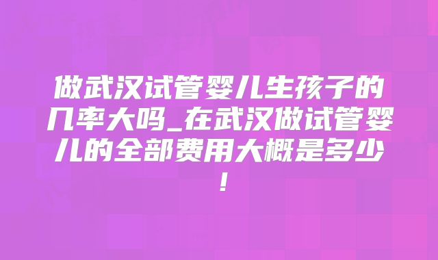 做武汉试管婴儿生孩子的几率大吗_在武汉做试管婴儿的全部费用大概是多少！