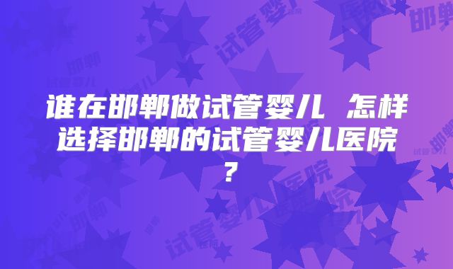 谁在邯郸做试管婴儿 怎样选择邯郸的试管婴儿医院？