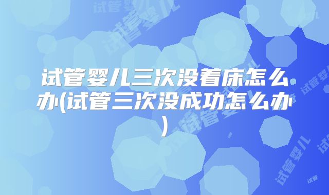 试管婴儿三次没着床怎么办(试管三次没成功怎么办)