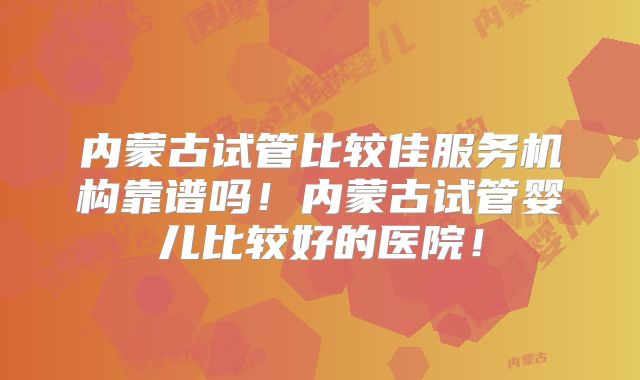 内蒙古试管比较佳服务机构靠谱吗！内蒙古试管婴儿比较好的医院！