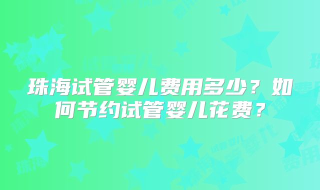 珠海试管婴儿费用多少？如何节约试管婴儿花费？