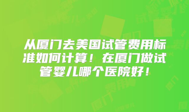 从厦门去美国试管费用标准如何计算!在厦门做试管婴儿哪个医院好!