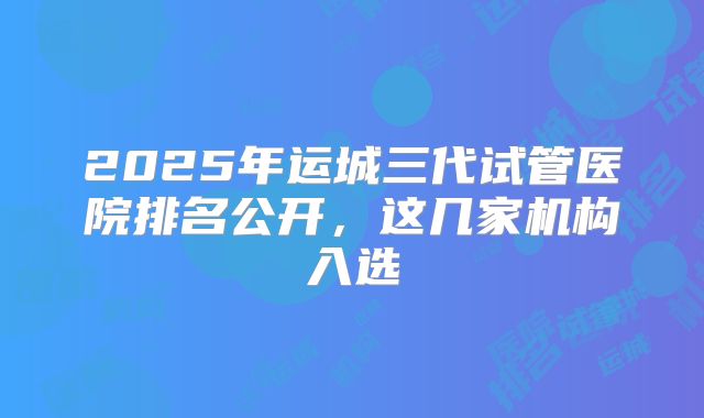 2025年运城三代试管医院排名公开，这几家机构入选