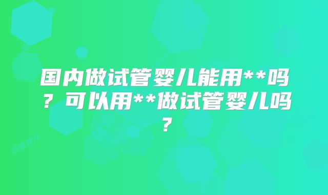 国内做试管婴儿能用**吗？可以用**做试管婴儿吗？