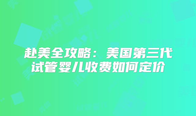 赴美全攻略:美国第三代试管婴儿收费如何定价