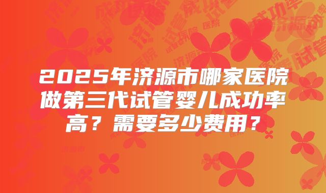 2025年济源市哪家医院做第三代试管婴儿成功率高?需要多少费用?