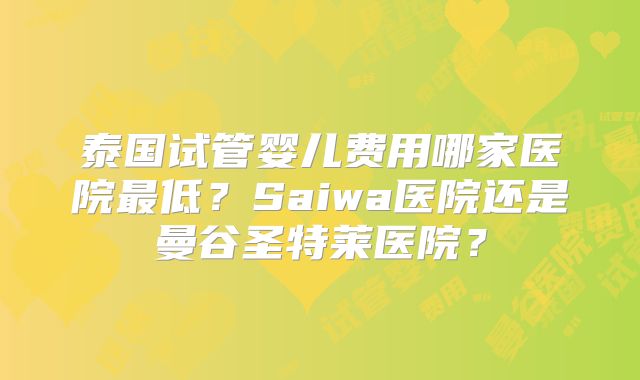 泰国试管婴儿费用哪家医院最低？Saiwa医院还是曼谷圣特莱医院？
