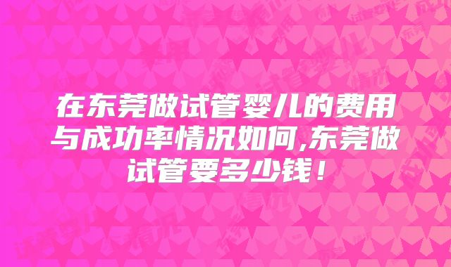 在东莞做试管婴儿的费用与成功率情况如何,东莞做试管要多少钱！