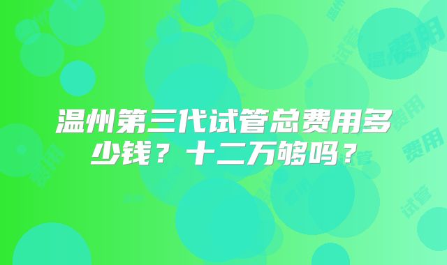 温州第三代试管总费用多少钱？十二万够吗？