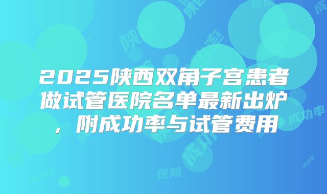 2025陕西双角子宫患者做试管医院名单最新出炉，附成功率与试管费用