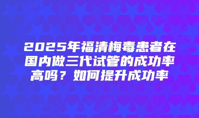 2025年福清梅毒患者在国内做三代试管的成功率高吗？如何提升成功率