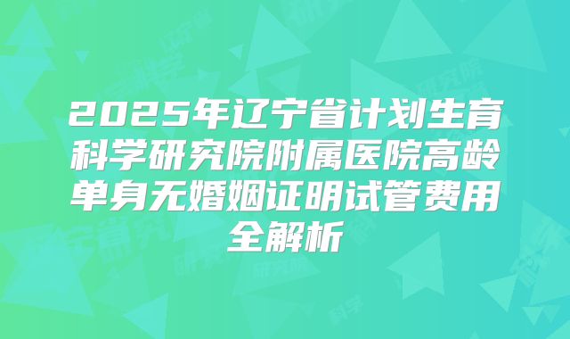 2025年辽宁省计划生育科学研究院附属医院高龄单身无婚姻证明试管费用全解析