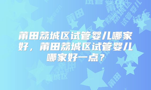 莆田荔城区试管婴儿哪家好,莆田荔城区试管婴儿哪家好一点?