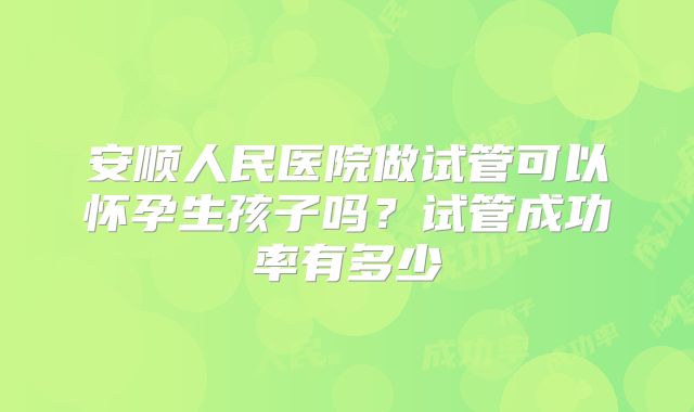 安顺人民医院做试管可以怀孕生孩子吗?试管成功率有多少