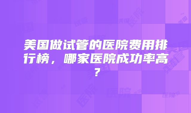 美国做试管的医院费用排行榜，哪家医院成功率高？