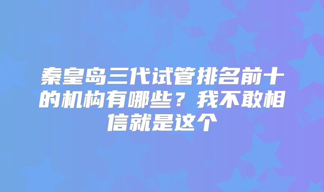 秦皇岛三代试管排名前十的机构有哪些？我不敢相信就是这个
